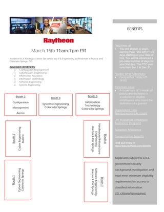 March 15th 11am-7pm EST
Raytheon IIS is holding a career fair to find top IT & Engineering professionals in Aurora and
Colorado Springs, CO.
IMMEDIATE INTERVIEWS
• Configuration Management
• Cybersecurity Engineering
• Information Assurance
• Information Technology
• Software Engineering
• Systems Engineering
Paid time off
• You are eligible to begin
earning Paid Time Off (PTO)
days starting on your date of
hire. You will be advanced a
pro-rated number of days on
your first day. The PTO year
runs from Jan 1 to Dec 31.
Flexible Work Schedules
• Every other Friday off
(9/80)
Parental Leave
• A maximum of 3 weeks of
paid parental leave is
available to eligible
employees who meet the
definition of a parent
Dependent Care
Reimbursement Account
Life Resources (Employee
Assistance Program)
Adoption Assistance
Transportation Benefits
Find out more @
https://jobs.raytheon.com/benefits
Applicants subject to a U.S.
government security
background investigation and
must meet minimum eligibility
requirements for access to
classified information.
U.S. citizenship required.
BENEFITS
Booth6
Hardwaure/Infrastrcture
Engineering
Aurora&CoSprings
Booth2
CyberEngineering
Aurora
Booth1
CyberEngineering
ColoradoSprings
Booth 3
Configuration
Management
Aurora
Booth7
SoftwareEngineering
Aurora&CoSprings
Booth 4
Systems Engineering
Colorado Springs
Booth 5
Information
Technology
Colorado Springs
 
