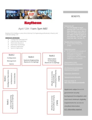 April 12th 11am-7pm MST
Raytheon IIS is holding a career fair to find top IT & Engineering professionals in Aurora and
Colorado Springs, CO.
IMMEDIATE INTERVIEWS
• Configuration Management
• Cybersecurity Engineering
• Information Assurance
• Information Technology
• Software Engineering
• Systems Engineering
Paid time off
• You are eligible to begin
earning Paid Time Off (PTO)
days starting on your date of
hire. You will be advanced a
pro-rated number of days on
your first day. The PTO year
runs from Jan 1 to Dec 31.
Flexible Work Schedules
• Every other Friday off
(9/80)
Parental Leave
• A maximum of 3 weeks of
paid parental leave is
available to eligible
employees who meet the
definition of a parent
Dependent Care
Reimbursement Account
Life Resources (Employee
Assistance Program)
Adoption Assistance
Transportation Benefits
Find out more @
https://jobs.raytheon.com/benefits
Applicants subject to a U.S.
government security
background investigation and
must meet minimum eligibility
requirements for access to
classified information.
U.S. citizenship required.
BENEFITS
Booth6
Hardwaure/Infrastrcture
Engineering
Aurora&CoSprings
Booth2
IntelligenceOperations
&Maintenance
TS/SCICIPolyReq
Booth1
CyberEngineering
Aurora&CoSprings
Booth 3
Configuration
Management
Aurora
Booth7
SoftwareEngineering
Aurora&CoSprings
Booth 4
Systems Engineering
Aurora & Co Springs
Booth 5
Information
Technology
Aurora & Co Springs
 