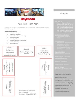 April 12th 11am-7pm
Raytheon IIS is holding a career fair to find top IT & Engineering professionals in Aurora and
Colorado Springs, CO.
IMMEDIATE INTERVIEWS
• Configuration Management
• Cybersecurity Engineering
• Hardware & Infrastructure Engineering
• Information Assurance
• Information Technology
• Intelligence Operations & Maintenance
• Software Engineering
• Systems Engineering
Paid time off
• You are eligible to begin
earning Paid Time Off (PTO)
days starting on your date of
hire. You will be advanced a
pro-rated number of days on
your first day. The PTO year
runs from Jan 1 to Dec 31.
Flexible Work Schedules
• Every other Friday off
(9/80)
Parental Leave
• A maximum of 3 weeks of
paid parental leave is
available to eligible
employees who meet the
definition of a parent
Dependent Care
Reimbursement Account
Life Resources (Employee
Assistance Program)
Adoption Assistance
Transportation Benefits
Find out more @
https://jobs.raytheon.com/benefits
Applicants subject to a U.S.
government security
background investigation and
must meet minimum eligibility
requirements for access to
classified information.
U.S. citizenship required.
BENEFITS
Booth6
Hardware/Infrastructure
Engineering
Aurora
Booth2
IntelligenceOperations
&Maintenance
TS/SCICIPolyReq
Booth1
CyberEngineering
Aurora&CoSprings
Booth 3
Configuration
Management
Aurora & Co Springs
Booth7
SoftwareEngineering
Aurora&CoSprings
Booth 4
Systems Engineering
Aurora
Booth 5
Information
Technology
Aurora & Co Springs
Sheraton Denver Tech Center
7007 S Clinton St,
Greenwood Village, CO 80112
 