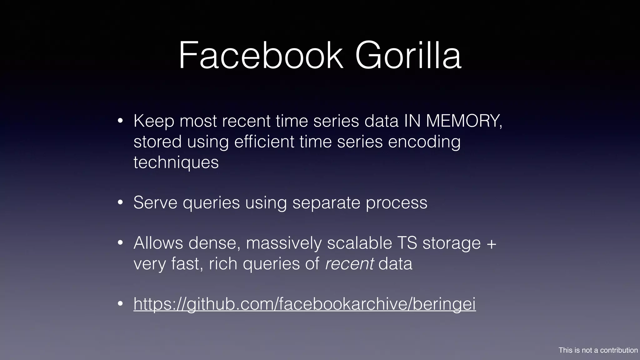 This is not a contribution
Facebook Gorilla
• Keep most recent time series data IN MEMORY,
stored using efﬁcient time series encoding
techniques
• Serve queries using separate process
• Allows dense, massively scalable TS storage +
very fast, rich queries of recent data
• https://github.com/facebookarchive/beringei
 