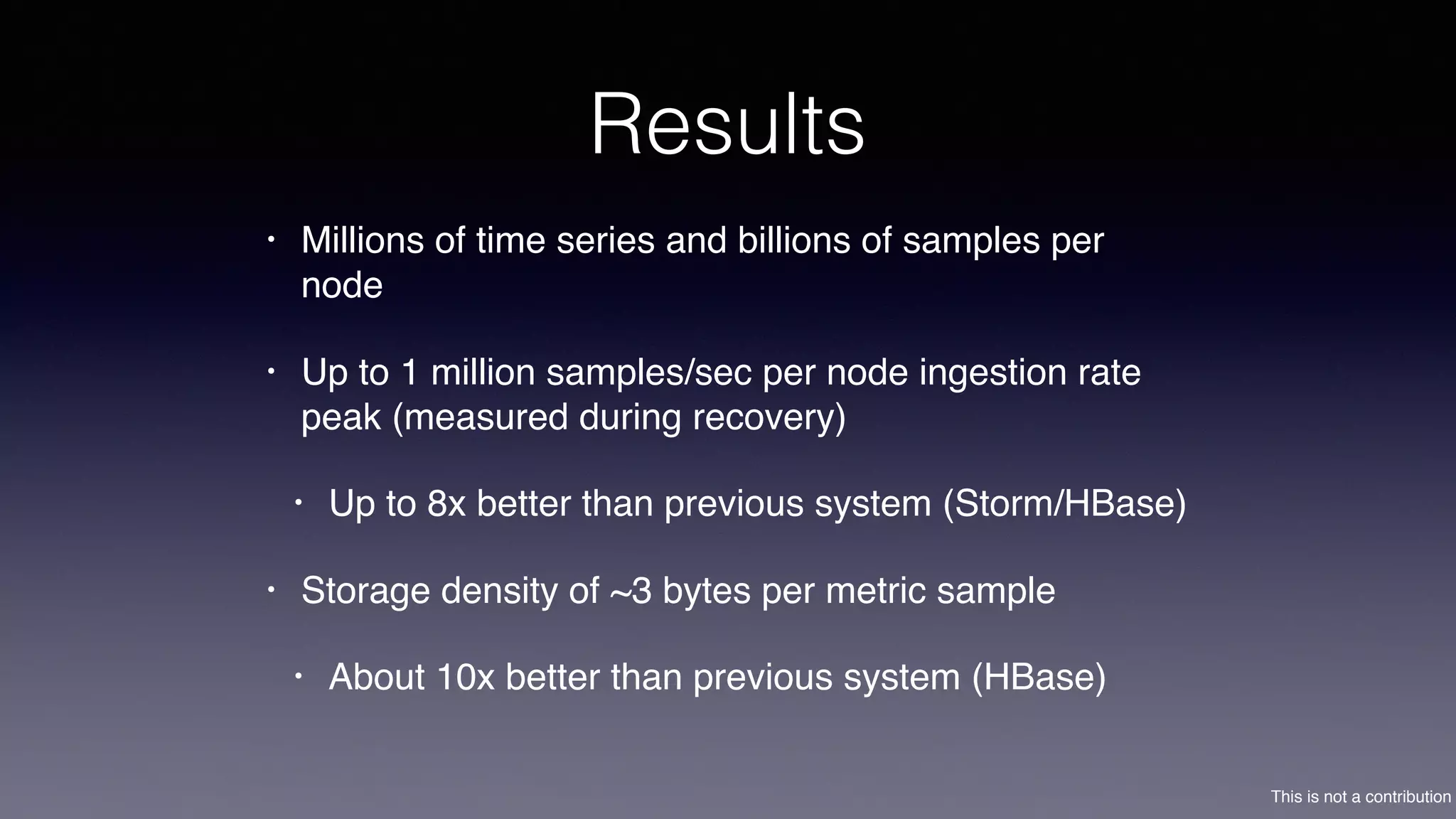 This is not a contribution
Results
• Millions of time series and billions of samples per
node
• Up to 1 million samples/sec per node ingestion rate
peak (measured during recovery)
• Up to 8x better than previous system (Storm/HBase)
• Storage density of ~3 bytes per metric sample
• About 10x better than previous system (HBase)
 