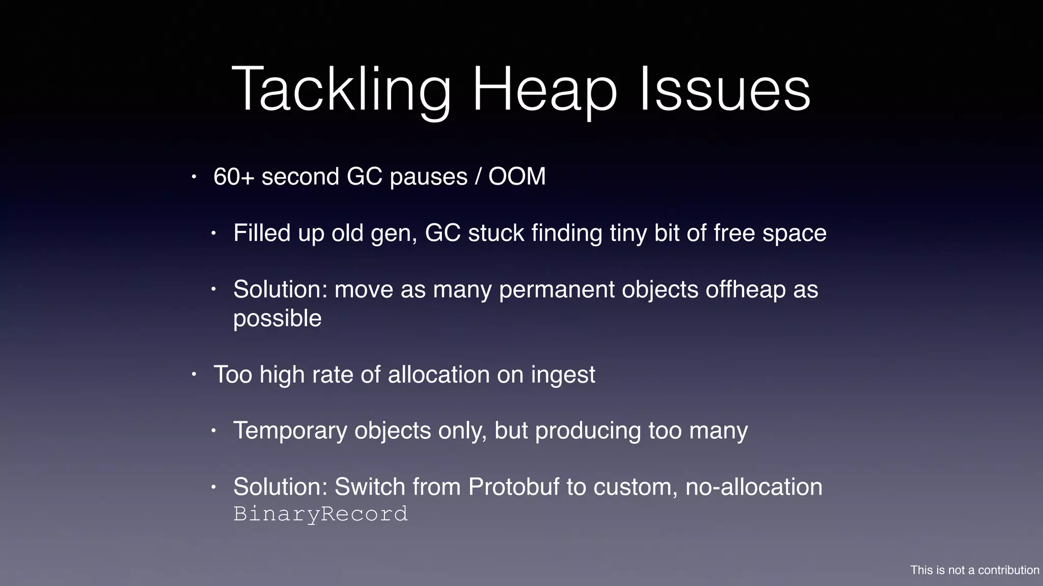This is not a contribution
Tackling Heap Issues
• 60+ second GC pauses / OOM
• Filled up old gen, GC stuck ﬁnding tiny bit of free space
• Solution: move as many permanent objects offheap as
possible
• Too high rate of allocation on ingest
• Temporary objects only, but producing too many
• Solution: Switch from Protobuf to custom, no-allocation
BinaryRecord
 