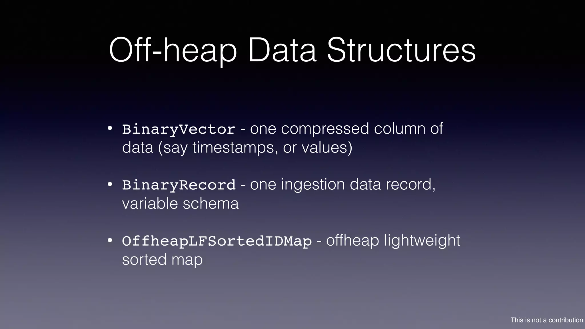 This is not a contribution
Off-heap Data Structures
• BinaryVector - one compressed column of
data (say timestamps, or values)
• BinaryRecord - one ingestion data record,
variable schema
• OffheapLFSortedIDMap - offheap lightweight
sorted map
 