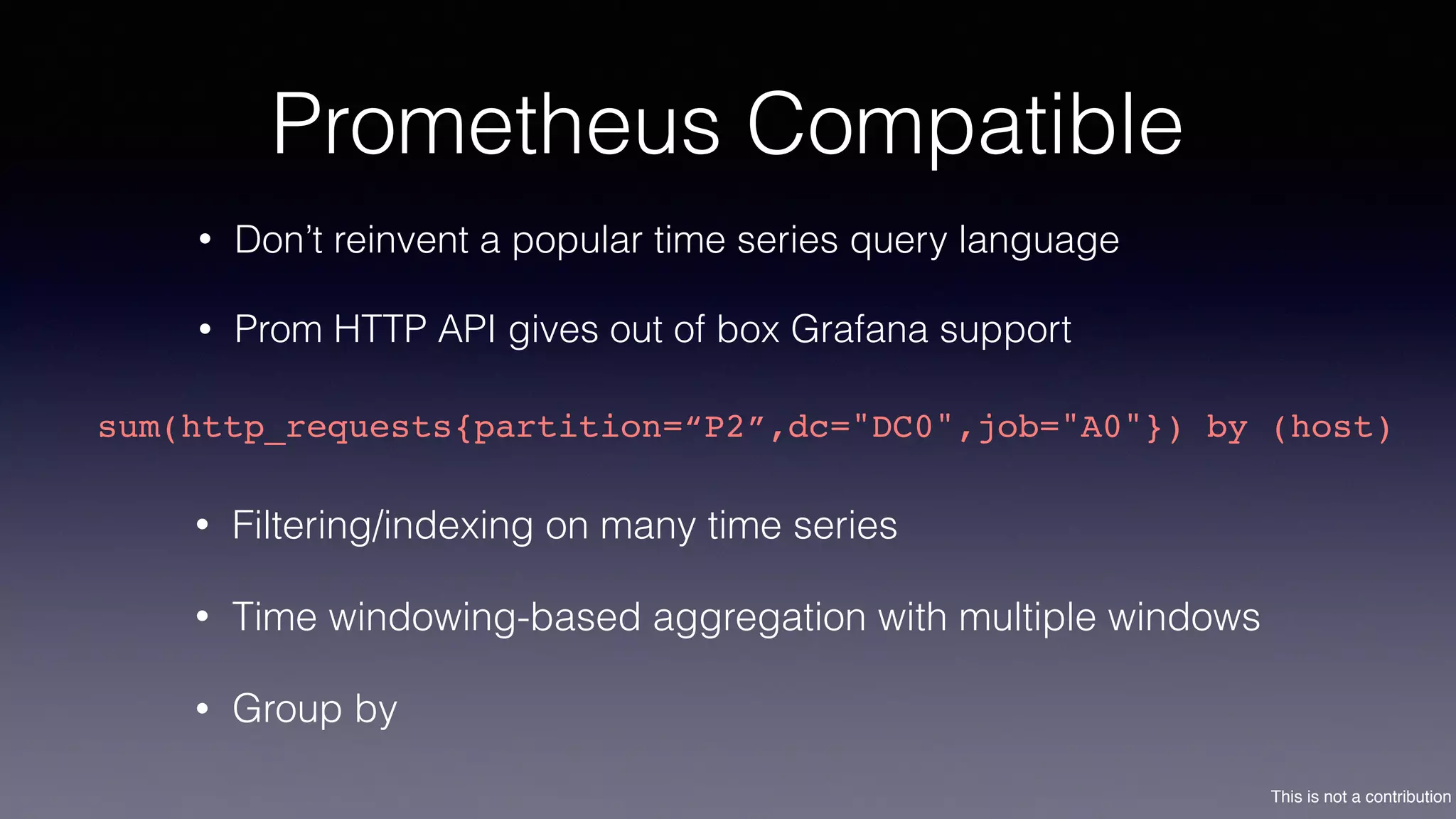 This is not a contribution
Prometheus Compatible
• Don’t reinvent a popular time series query language
• Prom HTTP API gives out of box Grafana support
sum(http_requests{partition=“P2”,dc="DC0",job="A0"}) by (host)
• Filtering/indexing on many time series
• Time windowing-based aggregation with multiple windows
• Group by
 