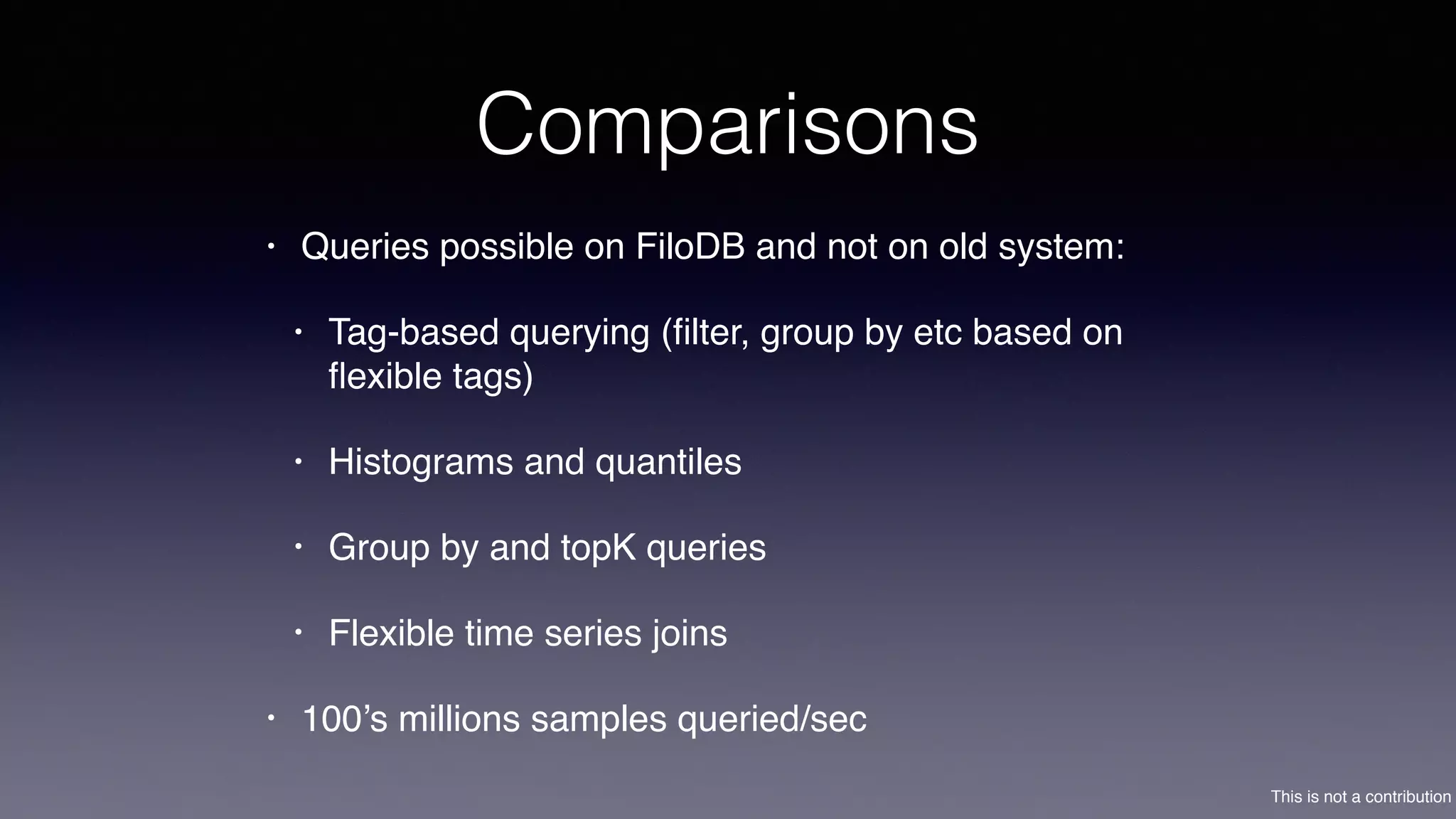 This is not a contribution
Comparisons
• Queries possible on FiloDB and not on old system:
• Tag-based querying (ﬁlter, group by etc based on
ﬂexible tags)
• Histograms and quantiles
• Group by and topK queries
• Flexible time series joins
• 100’s millions samples queried/sec
 
