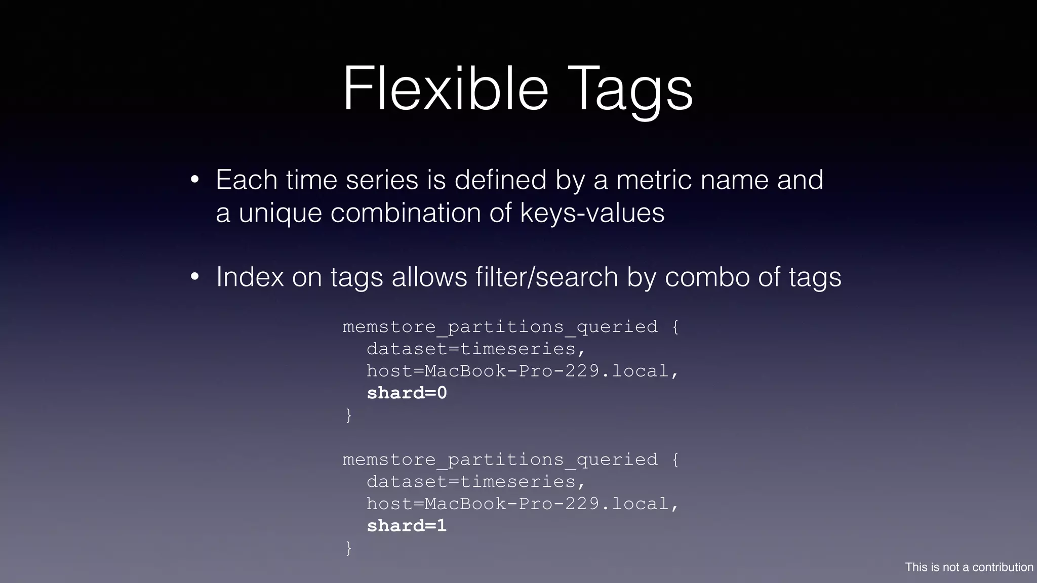 This is not a contribution
Flexible Tags
• Each time series is deﬁned by a metric name and
a unique combination of keys-values
• Index on tags allows ﬁlter/search by combo of tags
memstore_partitions_queried {
dataset=timeseries,
host=MacBook-Pro-229.local,
shard=0
}
memstore_partitions_queried {
dataset=timeseries,
host=MacBook-Pro-229.local,
shard=1
}
 