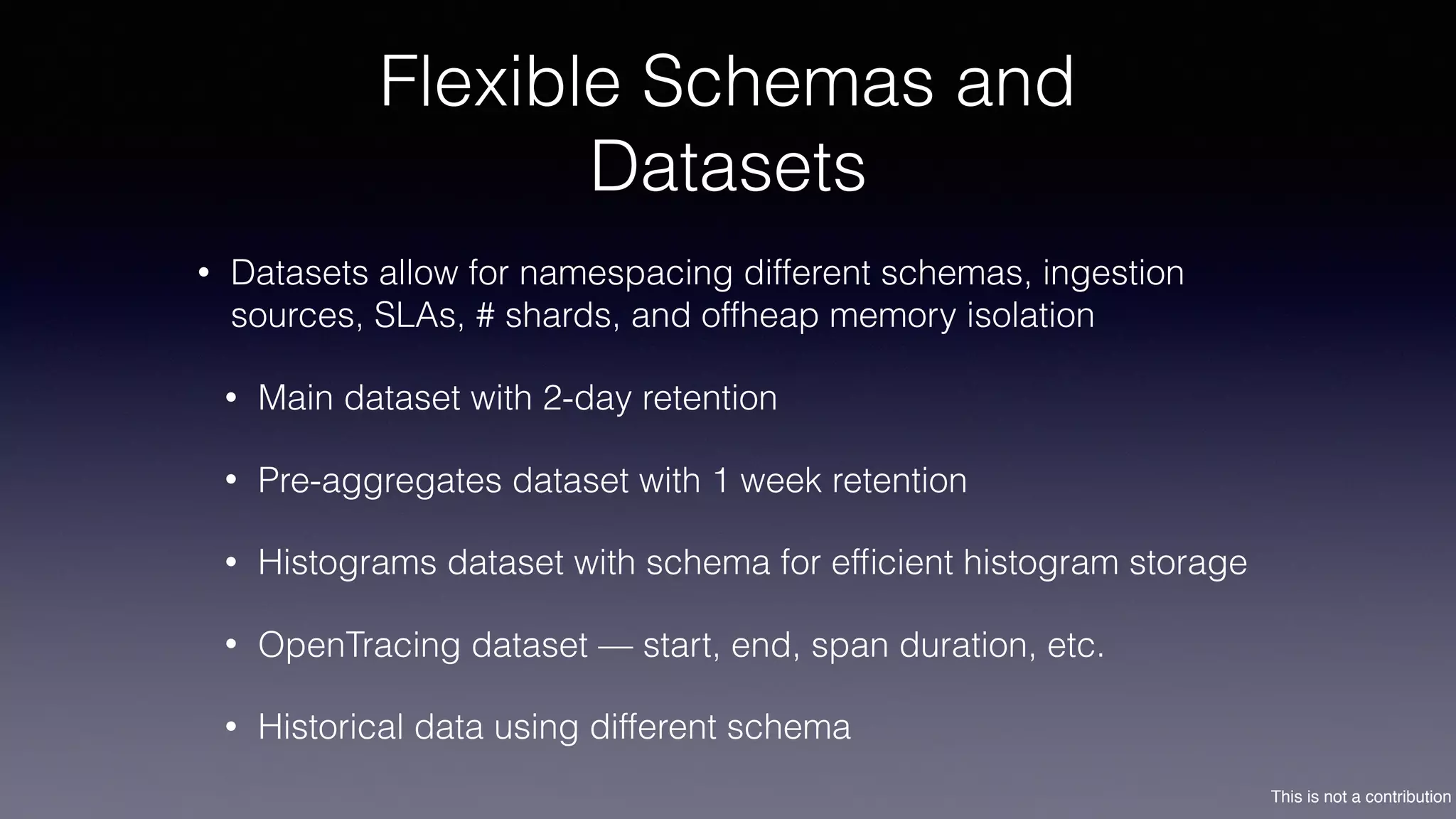 This is not a contribution
Flexible Schemas and
Datasets
• Datasets allow for namespacing different schemas, ingestion
sources, SLAs, # shards, and offheap memory isolation
• Main dataset with 2-day retention
• Pre-aggregates dataset with 1 week retention
• Histograms dataset with schema for efﬁcient histogram storage
• OpenTracing dataset — start, end, span duration, etc.
• Historical data using different schema
 