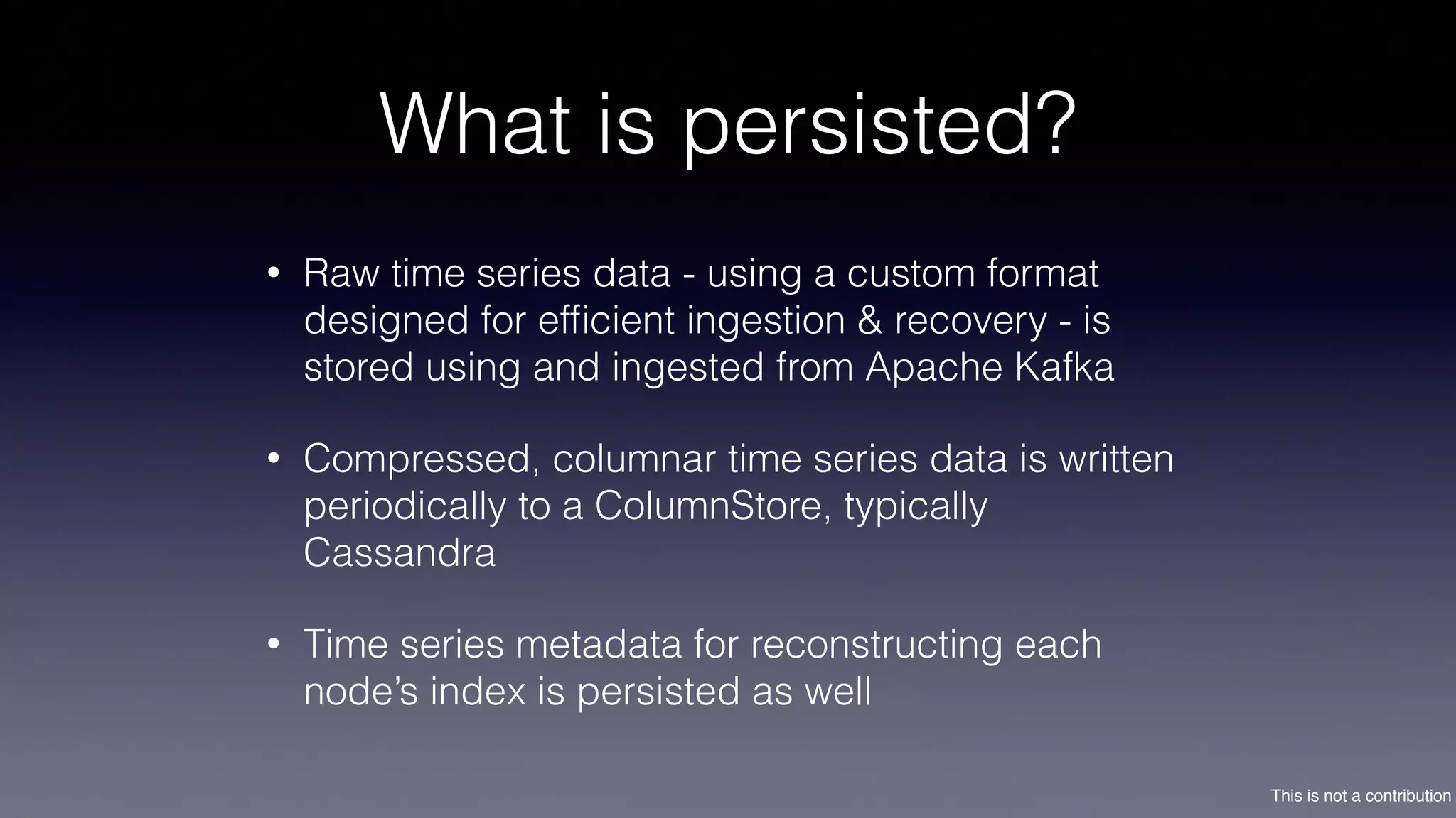 This is not a contribution
What is persisted?
• Raw time series data - using a custom format
designed for efﬁcient ingestion & recovery - is
stored using and ingested from Apache Kafka
• Compressed, columnar time series data is written
periodically to a ColumnStore, typically
Cassandra
• Time series metadata for reconstructing each
node’s index is persisted as well
 