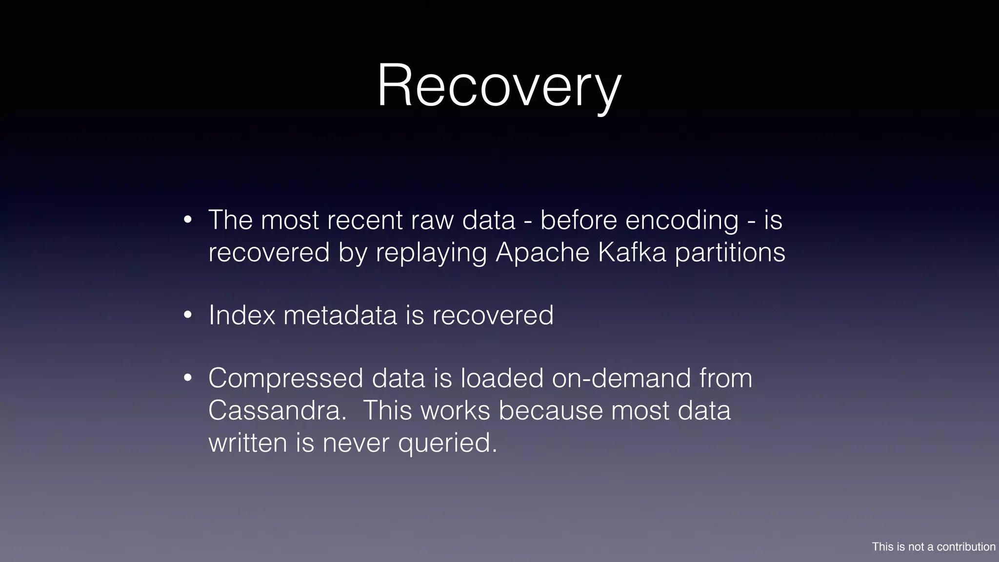 This is not a contribution
Recovery
• The most recent raw data - before encoding - is
recovered by replaying Apache Kafka partitions
• Index metadata is recovered
• Compressed data is loaded on-demand from
Cassandra. This works because most data
written is never queried.
 
