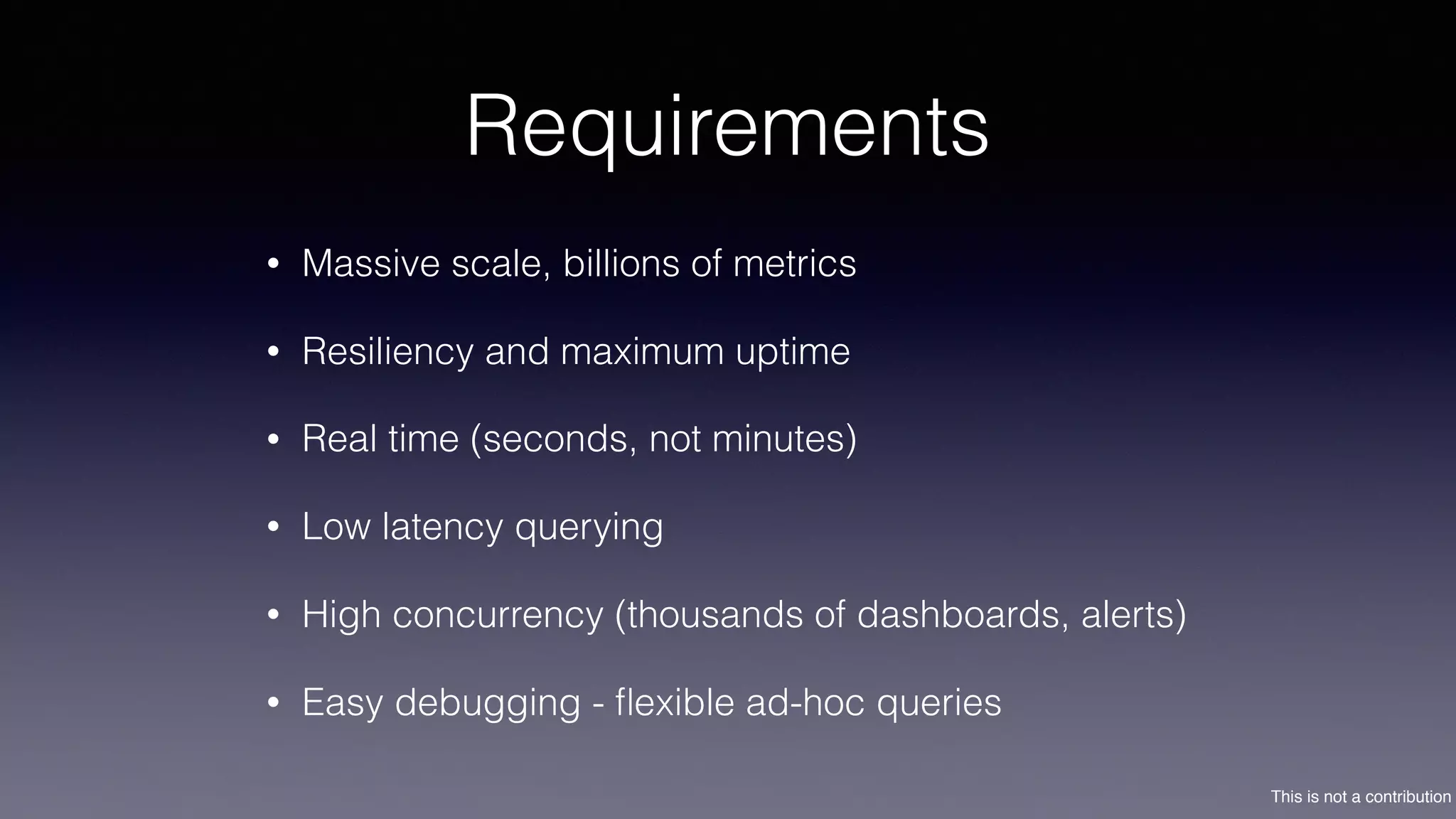 This is not a contribution
Requirements
• Massive scale, billions of metrics
• Resiliency and maximum uptime
• Real time (seconds, not minutes)
• Low latency querying
• High concurrency (thousands of dashboards, alerts)
• Easy debugging - ﬂexible ad-hoc queries
 
