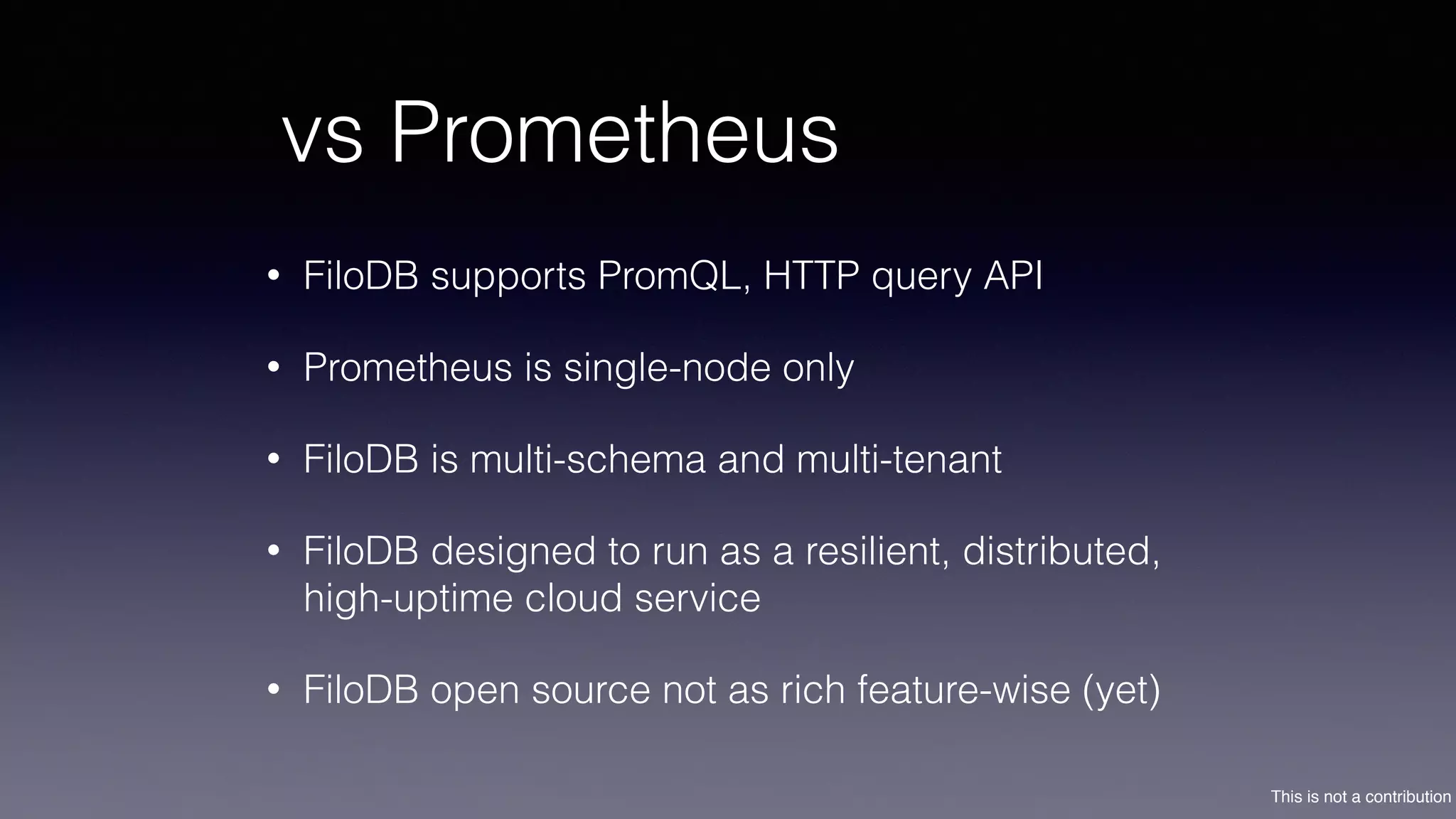 This is not a contribution
vs Prometheus
• FiloDB supports PromQL, HTTP query API
• Prometheus is single-node only
• FiloDB is multi-schema and multi-tenant
• FiloDB designed to run as a resilient, distributed,
high-uptime cloud service
• FiloDB open source not as rich feature-wise (yet)
 