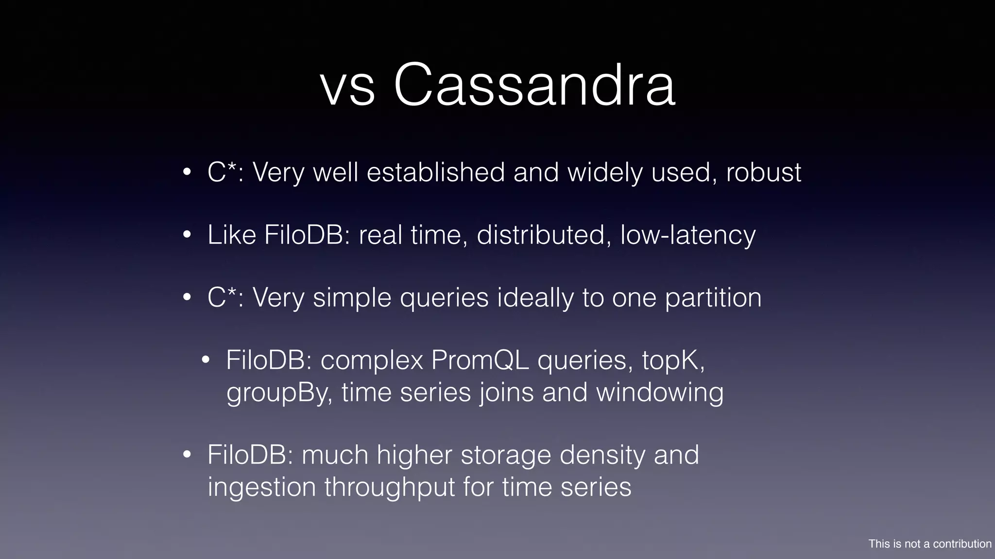 This is not a contribution
vs Cassandra
• C*: Very well established and widely used, robust
• Like FiloDB: real time, distributed, low-latency
• C*: Very simple queries ideally to one partition
• FiloDB: complex PromQL queries, topK,
groupBy, time series joins and windowing
• FiloDB: much higher storage density and
ingestion throughput for time series
 