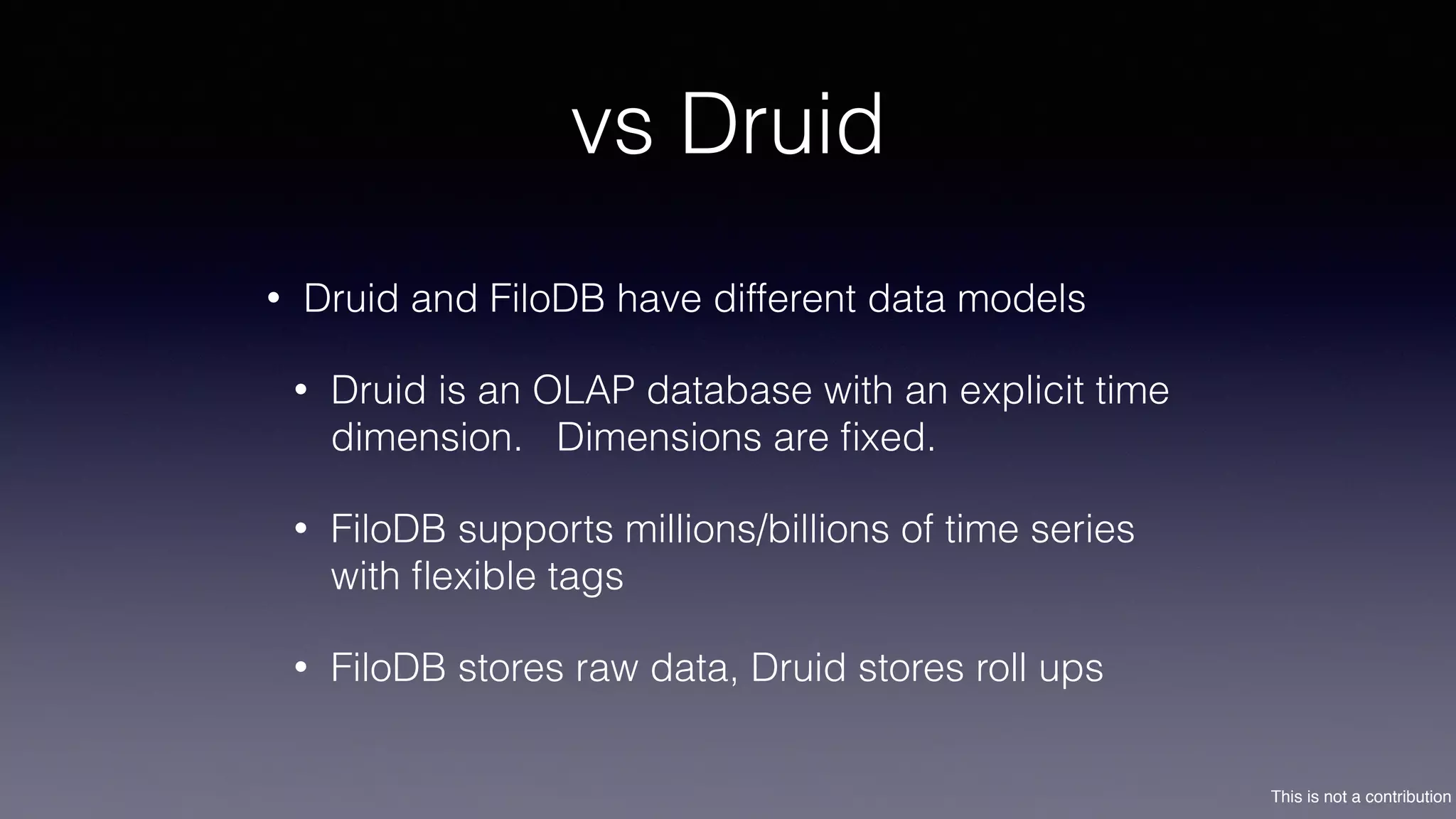 This is not a contribution
vs Druid
• Druid and FiloDB have different data models
• Druid is an OLAP database with an explicit time
dimension. Dimensions are ﬁxed.
• FiloDB supports millions/billions of time series
with ﬂexible tags
• FiloDB stores raw data, Druid stores roll ups
 