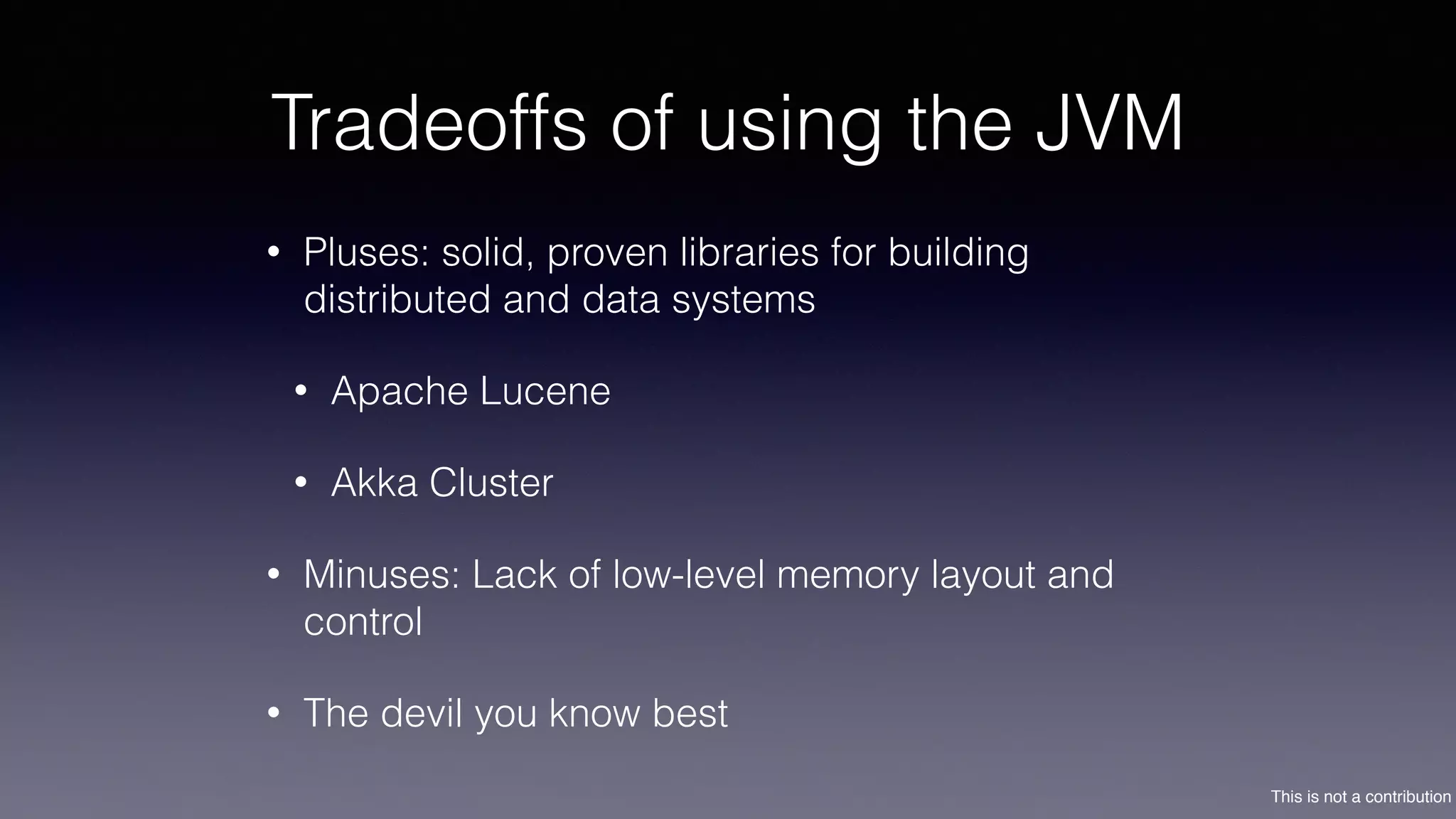 This is not a contribution
Tradeoffs of using the JVM
• Pluses: solid, proven libraries for building
distributed and data systems
• Apache Lucene
• Akka Cluster
• Minuses: Lack of low-level memory layout and
control
• The devil you know best
 