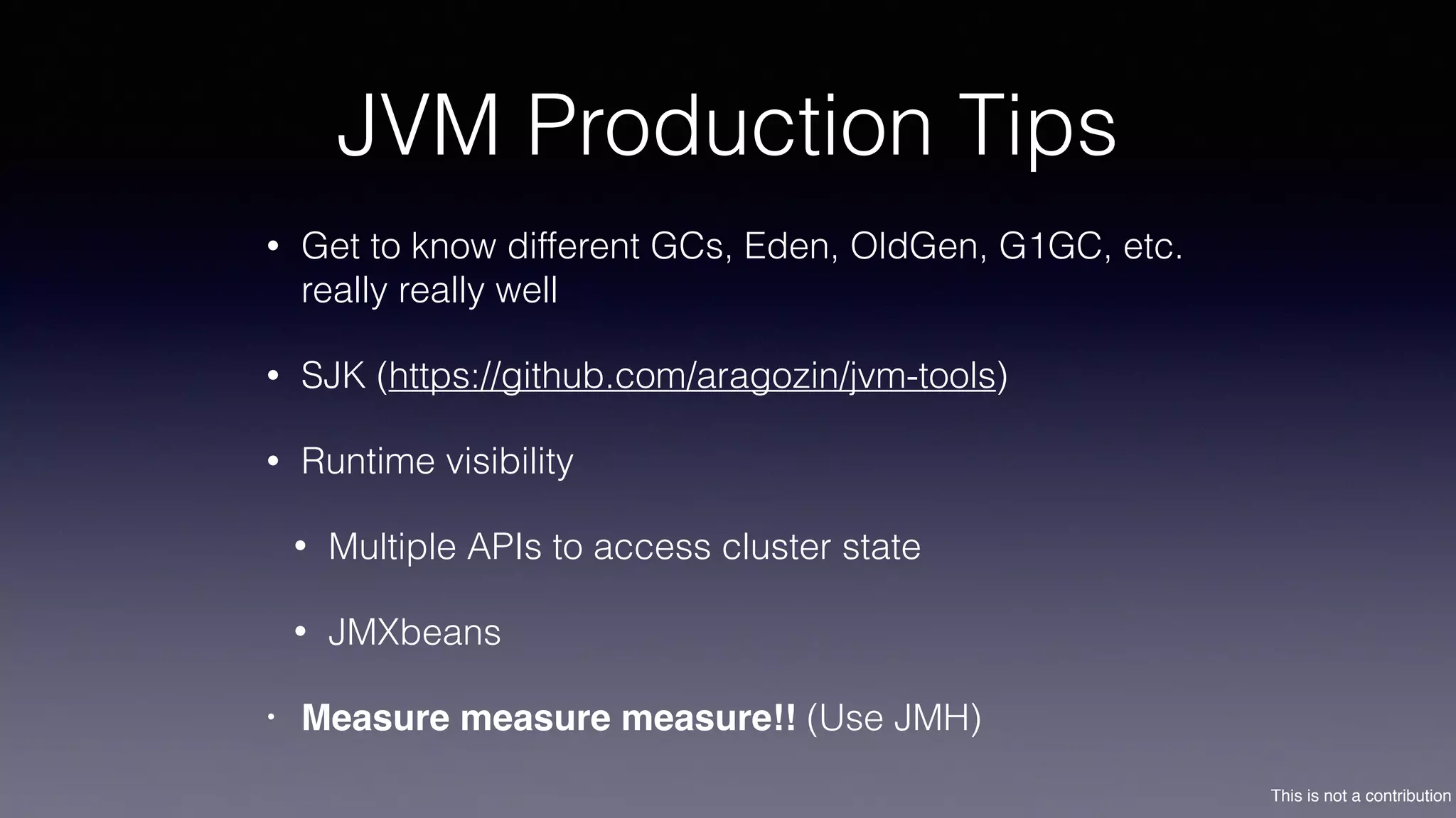 This is not a contribution
JVM Production Tips
• Get to know different GCs, Eden, OldGen, G1GC, etc.
really really well
• SJK (https://github.com/aragozin/jvm-tools)
• Runtime visibility
• Multiple APIs to access cluster state
• JMXbeans
• Measure measure measure!! (Use JMH)
 