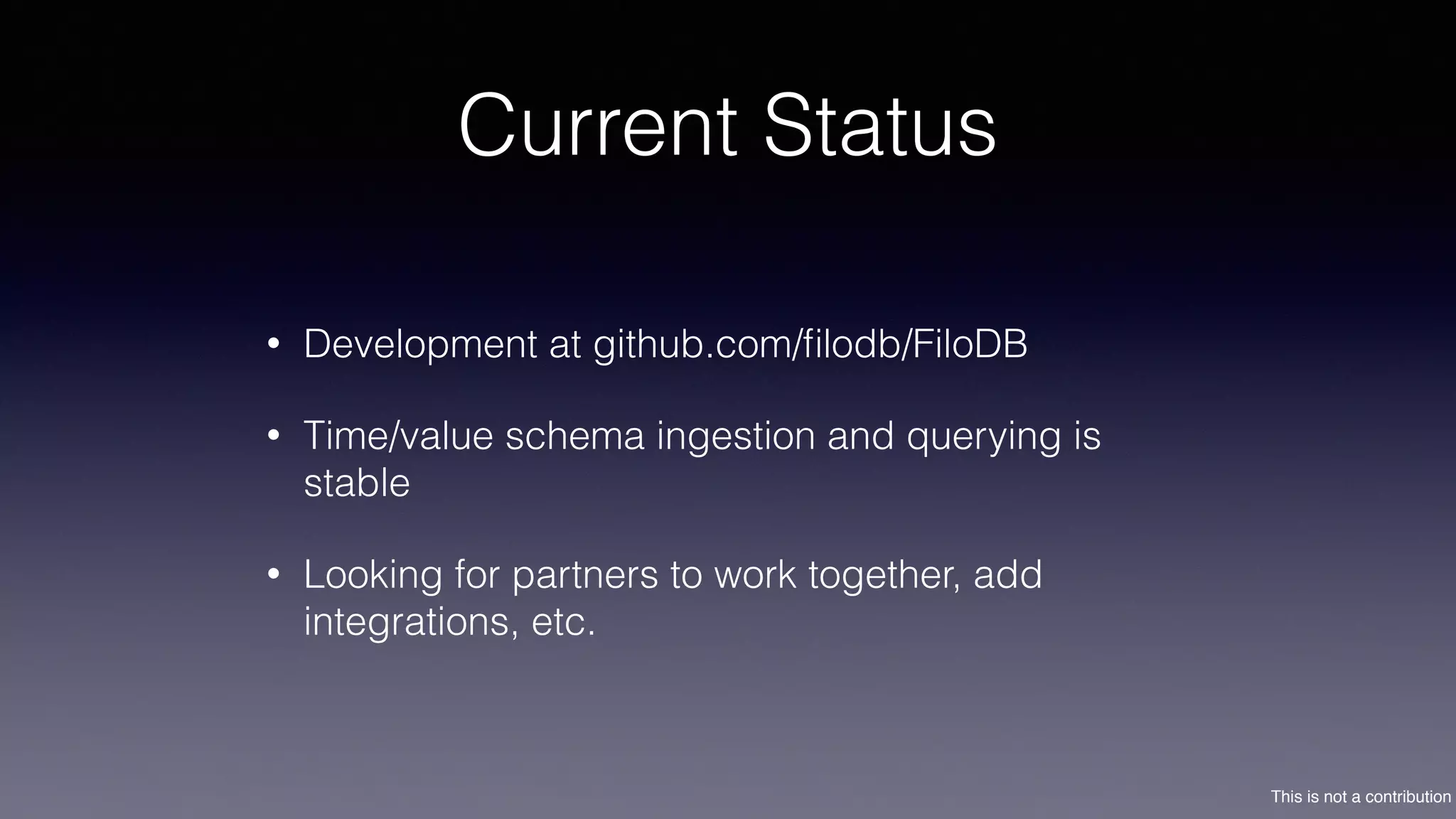 This is not a contribution
Current Status
• Development at github.com/ﬁlodb/FiloDB
• Time/value schema ingestion and querying is
stable
• Looking for partners to work together, add
integrations, etc.
 