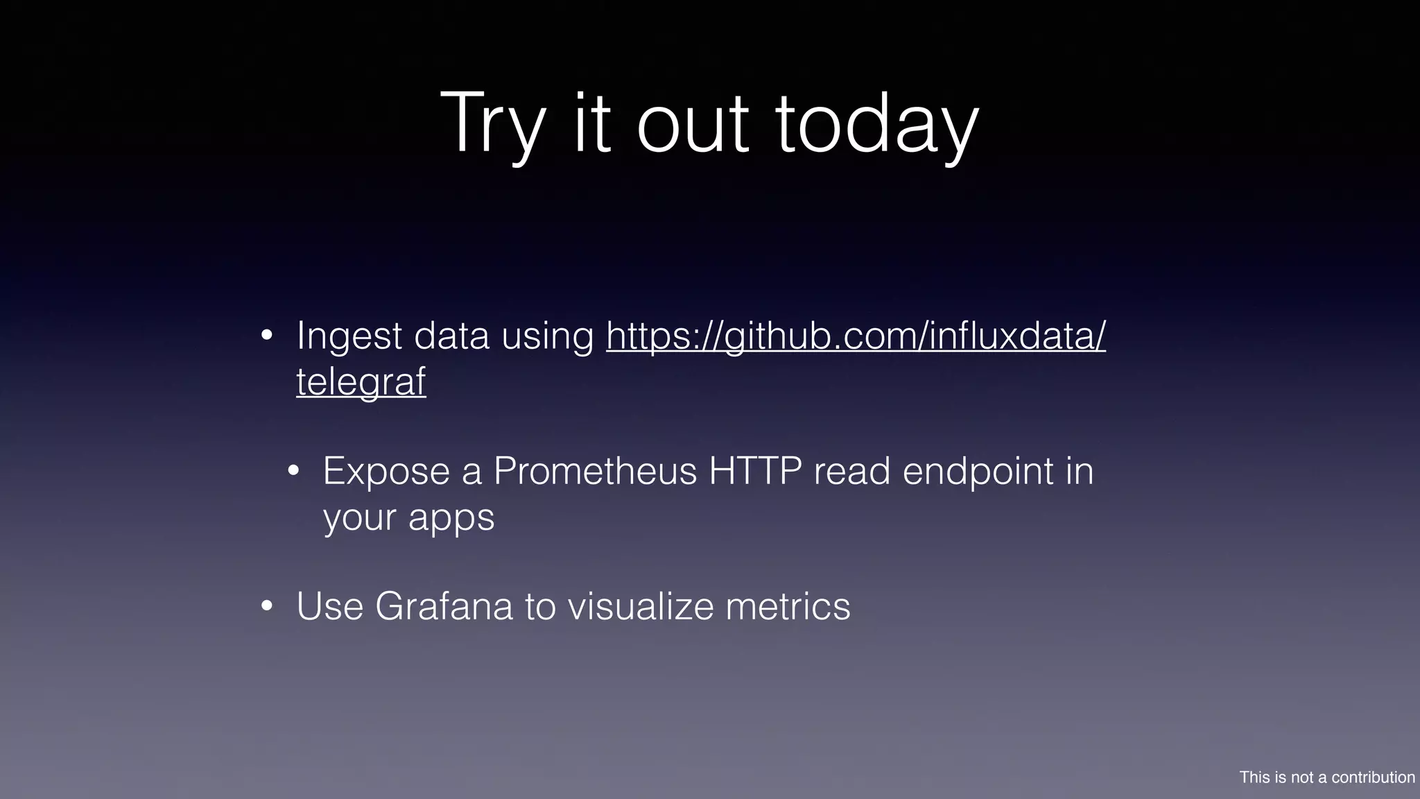This is not a contribution
Try it out today
• Ingest data using https://github.com/inﬂuxdata/
telegraf
• Expose a Prometheus HTTP read endpoint in
your apps
• Use Grafana to visualize metrics
 