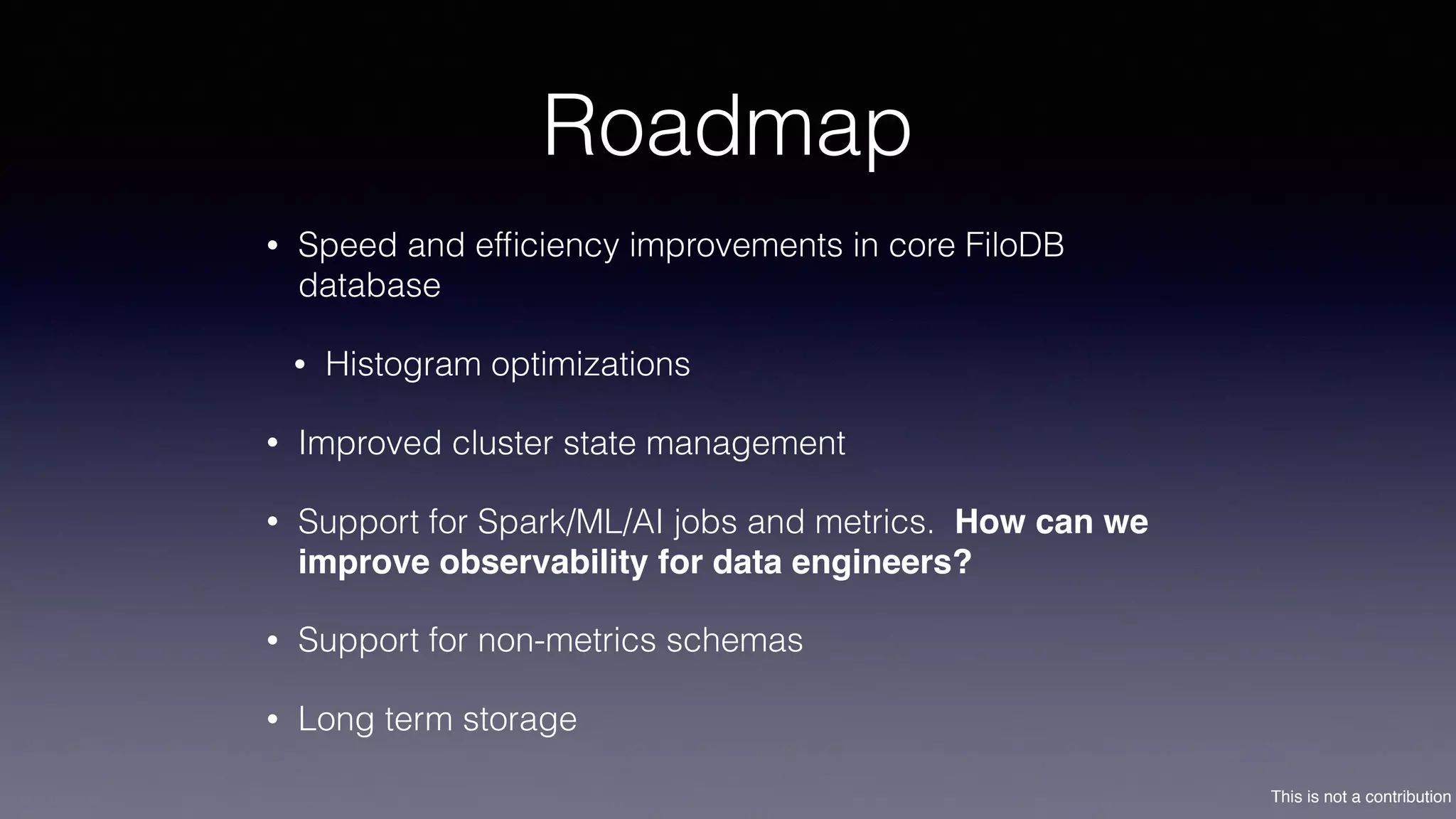This is not a contribution
Roadmap
• Speed and efﬁciency improvements in core FiloDB
database
• Histogram optimizations
• Improved cluster state management
• Support for Spark/ML/AI jobs and metrics. How can we
improve observability for data engineers?
• Support for non-metrics schemas
• Long term storage
 