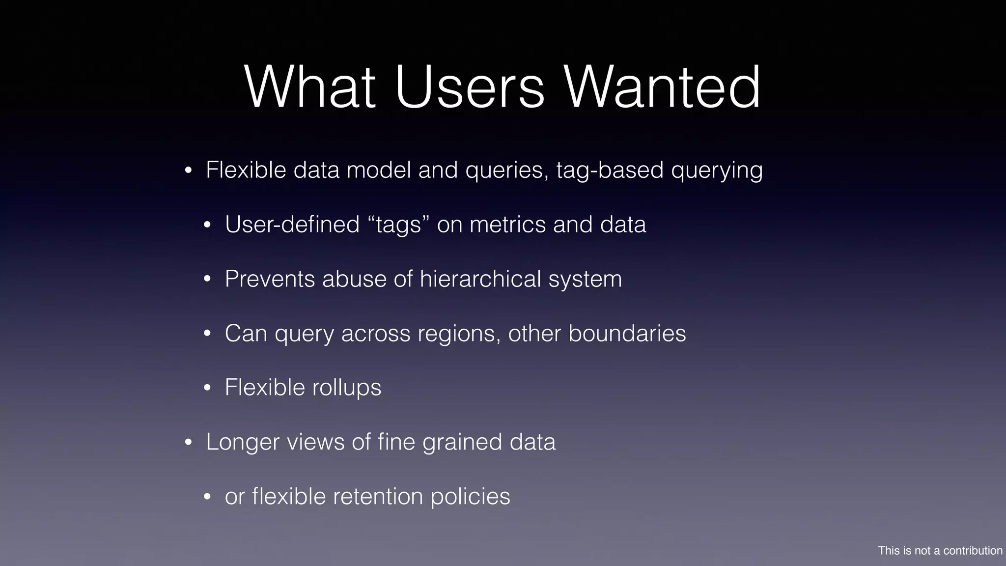 This is not a contribution
What Users Wanted
• Flexible data model and queries, tag-based querying
• User-deﬁned “tags” on metrics and data
• Prevents abuse of hierarchical system
• Can query across regions, other boundaries
• Flexible rollups
• Longer views of ﬁne grained data
• or ﬂexible retention policies
 