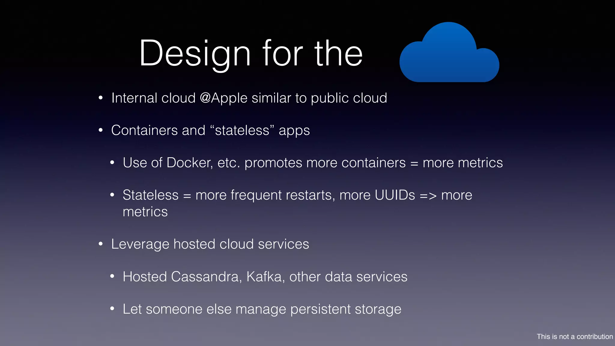 This is not a contribution
Design for the
• Internal cloud @Apple similar to public cloud
• Containers and “stateless” apps
• Use of Docker, etc. promotes more containers = more metrics
• Stateless = more frequent restarts, more UUIDs => more
metrics
• Leverage hosted cloud services
• Hosted Cassandra, Kafka, other data services
• Let someone else manage persistent storage
 