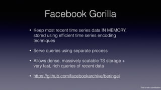 This is not a contribution
Facebook Gorilla
• Keep most recent time series data IN MEMORY,
stored using efﬁcient time series encoding
techniques
• Serve queries using separate process
• Allows dense, massively scalable TS storage +
very fast, rich queries of recent data
• https://github.com/facebookarchive/beringei
 