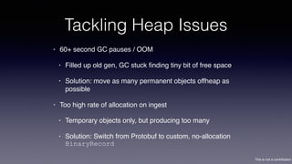 This is not a contribution
Tackling Heap Issues
• 60+ second GC pauses / OOM
• Filled up old gen, GC stuck ﬁnding tiny bit of free space
• Solution: move as many permanent objects offheap as
possible
• Too high rate of allocation on ingest
• Temporary objects only, but producing too many
• Solution: Switch from Protobuf to custom, no-allocation
BinaryRecord
 