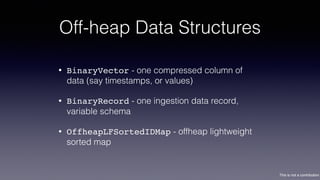This is not a contribution
Off-heap Data Structures
• BinaryVector - one compressed column of
data (say timestamps, or values)
• BinaryRecord - one ingestion data record,
variable schema
• OffheapLFSortedIDMap - offheap lightweight
sorted map
 