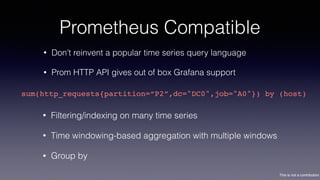 This is not a contribution
Prometheus Compatible
• Don’t reinvent a popular time series query language
• Prom HTTP API gives out of box Grafana support
sum(http_requests{partition=“P2”,dc="DC0",job="A0"}) by (host)
• Filtering/indexing on many time series
• Time windowing-based aggregation with multiple windows
• Group by
 