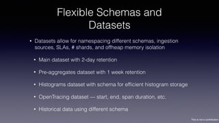 This is not a contribution
Flexible Schemas and
Datasets
• Datasets allow for namespacing different schemas, ingestion
sources, SLAs, # shards, and offheap memory isolation
• Main dataset with 2-day retention
• Pre-aggregates dataset with 1 week retention
• Histograms dataset with schema for efﬁcient histogram storage
• OpenTracing dataset — start, end, span duration, etc.
• Historical data using different schema
 