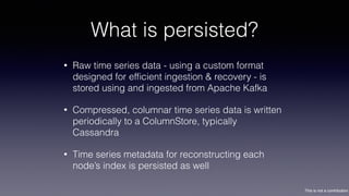 This is not a contribution
What is persisted?
• Raw time series data - using a custom format
designed for efﬁcient ingestion & recovery - is
stored using and ingested from Apache Kafka
• Compressed, columnar time series data is written
periodically to a ColumnStore, typically
Cassandra
• Time series metadata for reconstructing each
node’s index is persisted as well
 