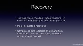 This is not a contribution
Recovery
• The most recent raw data - before encoding - is
recovered by replaying Apache Kafka partitions
• Index metadata is recovered
• Compressed data is loaded on-demand from
Cassandra. This works because most data
written is never queried.
 