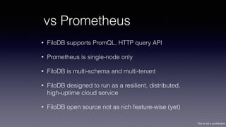 This is not a contribution
vs Prometheus
• FiloDB supports PromQL, HTTP query API
• Prometheus is single-node only
• FiloDB is multi-schema and multi-tenant
• FiloDB designed to run as a resilient, distributed,
high-uptime cloud service
• FiloDB open source not as rich feature-wise (yet)
 