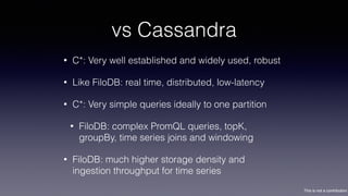This is not a contribution
vs Cassandra
• C*: Very well established and widely used, robust
• Like FiloDB: real time, distributed, low-latency
• C*: Very simple queries ideally to one partition
• FiloDB: complex PromQL queries, topK,
groupBy, time series joins and windowing
• FiloDB: much higher storage density and
ingestion throughput for time series
 