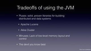 This is not a contribution
Tradeoffs of using the JVM
• Pluses: solid, proven libraries for building
distributed and data systems
• Apache Lucene
• Akka Cluster
• Minuses: Lack of low-level memory layout and
control
• The devil you know best
 