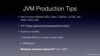 This is not a contribution
JVM Production Tips
• Get to know different GCs, Eden, OldGen, G1GC, etc.
really really well
• SJK (https://github.com/aragozin/jvm-tools)
• Runtime visibility
• Multiple APIs to access cluster state
• JMXbeans
• Measure measure measure!! (Use JMH)
 