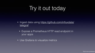 This is not a contribution
Try it out today
• Ingest data using https://github.com/inﬂuxdata/
telegraf
• Expose a Prometheus HTTP read endpoint in
your apps
• Use Grafana to visualize metrics
 