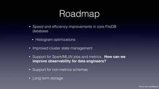 This is not a contribution
Roadmap
• Speed and efﬁciency improvements in core FiloDB
database
• Histogram optimizations
• Improved cluster state management
• Support for Spark/ML/AI jobs and metrics. How can we
improve observability for data engineers?
• Support for non-metrics schemas
• Long term storage
 