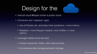 This is not a contribution
Design for the
• Internal cloud @Apple similar to public cloud
• Containers and “stateless” apps
• Use of Docker, etc. promotes more containers = more metrics
• Stateless = more frequent restarts, more UUIDs => more
metrics
• Leverage hosted cloud services
• Hosted Cassandra, Kafka, other data services
• Let someone else manage persistent storage
 