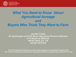 What You Need to Know About
Agricultural Acreage
and
Buyers Who Think They Want to Farm
Jennifer Fimbel
DC Ag Navigator and CCE Senior Agricultural Resource Educator
2715 Route 44, Millbrook
845-677-8223, ext. 118
845-867-3075 Cell
Cornell Cooperative Extension provides equal program and employment opportunities.
The County of Dutchess partially funds Cooperative Extension programming in Dutchess County.
 