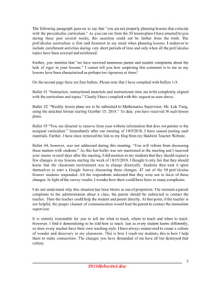 The following paragraph goes on to say that “you are not properly planning lessons that coincide
with the pre-calculus curriculum.” As you can see from the 30 lesson plans I have emailed to you
during these past several weeks, this assertion could not be farther from the truth. The
preCalculus curriculum is first and foremost in my mind when planning lessons. I endeavor to
include enrichment activities during very short periods of time and only when all the preCalculus
topics have been covered and reinforced.
Further, you mention that “we have received numerous parent and student complaints about the
lack of rigor in your lessons.” I cannot tell you how surprising this comment is to me as my
lessons have been characterized as perhaps too rigourous at times!
On the second page there are four bullets. Please note that I have complied with bullets 1-3:
Bullet #1 “Instruction, instructional materials and instructional time are to be completely aligned
with the curriculum and topics.” Clearly I have complied with this request as seen above.
Bullet #2 “Weekly lesson plans are to be submitted to Mathematics Supervisor, Mr. Lok Yung,
using the attached format starting October 15, 2018.” To date, you have received 30 such lesson
plans.
Bullet #3 “You are directed to remove from your website information that does not pertain to the
assigned curriculum.” Immediately after our meeting of 10/9/2018, I have ceased posting such
materials. Further, I have since removed the link to my blog from my Baldwin Teacher Website.
Bullet #4, however, was not addressed during this meeting, “You will refrain from discussing
these matters with students.” As this last bullet was not mentioned at the meeting and I received
your memo several days after the meeting, I did mention to my students that they should expect a
few changes in my lessons starting the week of 10/15/2018. I thought it only fair that they should
know that the classroom environment was to change drastically. Students then took it upon
themselves to start a Google Survey discussing these changes. 47 out of the 50 preCalculus
Honors students responded. All the respondents indicated that they were not in favor of these
changes. In light of the survey results, I wonder how there could have been so many complaints.
I do not understand why this situation has been blown so out of proportion. The moment a parent
complains to the administration about a class, the parent should be redirected to contact the
teacher. Then the teacher could help the student and parent directly. At that point, if the teacher is
not helpful, the proper channel of communication would lead the parent to contact the immediate
supervisor.
It is entirely reasonable for you to tell me what to teach, where to teach and when to teach.
However, I find it demoralizing to be told how to teach. Just as every student learns differently,
so does every teacher have their own teaching style. I have always endeavored to create a culture
of wonder and discovery in my classroom. This is how I reach my students, this is how I help
them to make connections. The changes you have demanded of me have all but destroyed that
culture.
2
2018Rebuttal.doc 
 