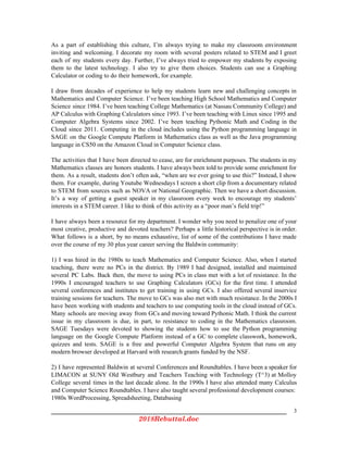As a part of establishing this culture, I’m always trying to make my classroom environment
inviting and welcoming. I decorate my room with several posters related to STEM and I greet
each of my students every day. Further, I’ve always tried to empower my students by exposing
them to the latest technology. I also try to give them choices. Students can use a Graphing
Calculator or coding to do their homework, for example.
I draw from decades of experience to help my students learn new and challenging concepts in
Mathematics and Computer Science. I’ve been teaching High School Mathematics and Computer
Science since 1984. I’ve been teaching College Mathematics (at Nassau Community College) and
AP Calculus with Graphing Calculators since 1993. I’ve been teaching with Linux since 1995 and
Computer Algebra Systems since 2002. I’ve been teaching Pythonic Math and Coding in the
Cloud since 2011. Computing in the cloud includes using the Python programming language in
SAGE on the Google Compute Platform in Mathematics class as well as the Java programming
language in CS50 on the Amazon Cloud in Computer Science class.
The activities that I have been directed to cease, are for enrichment purposes. The students in my
Mathematics classes are honors students. I have always been told to provide some enrichment for
them. As a result, students don’t often ask, “when are we ever going to use this?” Instead, I show
them. For example, during Youtube Wednesdays I screen a short clip from a documentary related
to STEM from sources such as NOVA or National Geographic. Then we have a short discussion.
It’s a way of getting a guest speaker in my classroom every week to encourage my students’
interests in a STEM career. I like to think of this activity as a “poor man’s field trip!”
I have always been a resource for my department. I wonder why you need to penalize one of your
most creative, productive and devoted teachers? Perhaps a little historical perspective is in order.
What follows is a short, by no means exhaustive, list of some of the contributions I have made
over the course of my 30 plus year career serving the Baldwin community:
1) I was hired in the 1980s to teach Mathematics and Computer Science. Also, when I started
teaching, there were no PCs in the district. By 1989 I had designed, installed and maintained
several PC Labs. Back then, the move to using PCs in class met with a lot of resistance. In the
1990s I encouraged teachers to use Graphing Calculators (GCs) for the first time. I attended
several conferences and institutes to get training in using GCs. I also offered several inservice
training sessions for teachers. The move to GCs was also met with much resistance. In the 2000s I
have been working with students and teachers to use computing tools in the cloud instead of GCs.
Many schools are moving away from GCs and moving toward Pythonic Math. I think the current
issue in my classroom is due, in part, to resistance to coding in the Mathematics classroom.
SAGE Tuesdays were devoted to showing the students how to use the Python programming
language on the Google Compute Platform instead of a GC to complete classwork, homework,
quizzes and tests. SAGE is a free and powerful Computer Algebra System that runs on any
modern browser developed at Harvard with research grants funded by the NSF.
2) I have represented Baldwin at several Conferences and Roundtables. I have been a speaker for
LIMACON at SUNY Old Westbury and Teachers Teaching with Technology (T^3) at Molloy
College several times in the last decade alone. In the 1990s I have also attended many Calculus
and Computer Science Roundtables. I have also taught several professional development courses:
1980s WordProcessing, Spreadsheeting, Databasing
3
2018Rebuttal.doc 
 