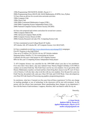 1990s Programming TI83/84/89/92, BASIC, Pascal, C++
2000s Programming Octave/MATLAB, SAGE/Mathematica, R/SPSS, Java, Python
3) I have been an advisor for several extra curricular activities:
1980s Computer Club
1990s Chess Club
1990-2000s Continental Mathematics League (CML)
1990-2000s Computing Science Independent Study (CSI)
2000s National Computer Science Honors Society (NCSHS)
4) I have also proposed and written curriculum for several new courses:
1980s Computer Math (CM)
1990s Advanced Computer Math (ACM)
2000s Computer Science Honors (CSH)
2000s Calculus Research Lab (aka CSL: Computing Science Lab)
5) I have maintained several College Board AP Audits:
AP Calculus AB, AP Calculus BC, AP Computer Science A & AB (CSAP)
6) I have completed several ​http://www.donorschoose.org/calcpage2010​ campaigns:
First PC Projector in the High School
Class set of TI nSPire CX CAS GCs for my AP Calculus students
Samsung Galaxy NotePro 12.2 for screencasting my lessons
CoDrones for last year’s final project in AP Computer Science
RPIs for this year’s Computing Science Independent Study project
7) AP Computer Science was cancelled for the 1999-2000 school year due to low enrollment.
Ever since then I have taken a day near Admiral Grace Murray Hopper's birthday (12/9/1906) to
conduct an in-school field trip. This Field Trip is not for my own students. I try to get all the other
Honors Mathematics teachers on board and have them bring their classes to my PC Lab. If I have
a lot of Juniors, I will also take a day to do this with my own students. Over the past few years my
Field Trip has dovetailed with code.org’s Hour Of Code and CS ED Week. I have developed my
own Hour Of Code based on Processing.org graphics programming projects.
In conclusion, what have I learned over the years from all these experiences? At first, any change
in teaching paradigm or use of technology in the classroom will be met with resistance. As the
person who has always been passionate about spearheading these changes in my department, I
have felt the brunt of said resistance. I suppose, therefore, that I am fated to suffer for my art.
Sincerely,
A. Jorge García
Baldwin SHS & Nassau CC
Applied Mathematics, Physics & CS 
mailto:calcpage@gmail.com
4
2018Rebuttal.doc 
 