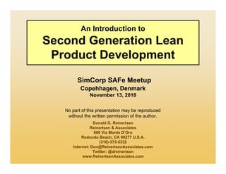 No part of this presentation may be reproduced
without the written permission of the author.
An Introduction to
Second Generation Lean
Product Development
SimCorp SAFe Meetup
Copehhagen, Denmark
November 13, 2018
Donald G. Reinertsen
Reinertsen & Associates
600 Via Monte D’Oro
Redondo Beach, CA 90277 U.S.A.
(310)-373-5332
Internet: Don@ReinertsenAssociates.com
Twitter: @dreinertsen
www.ReinertsenAssociates.com
 