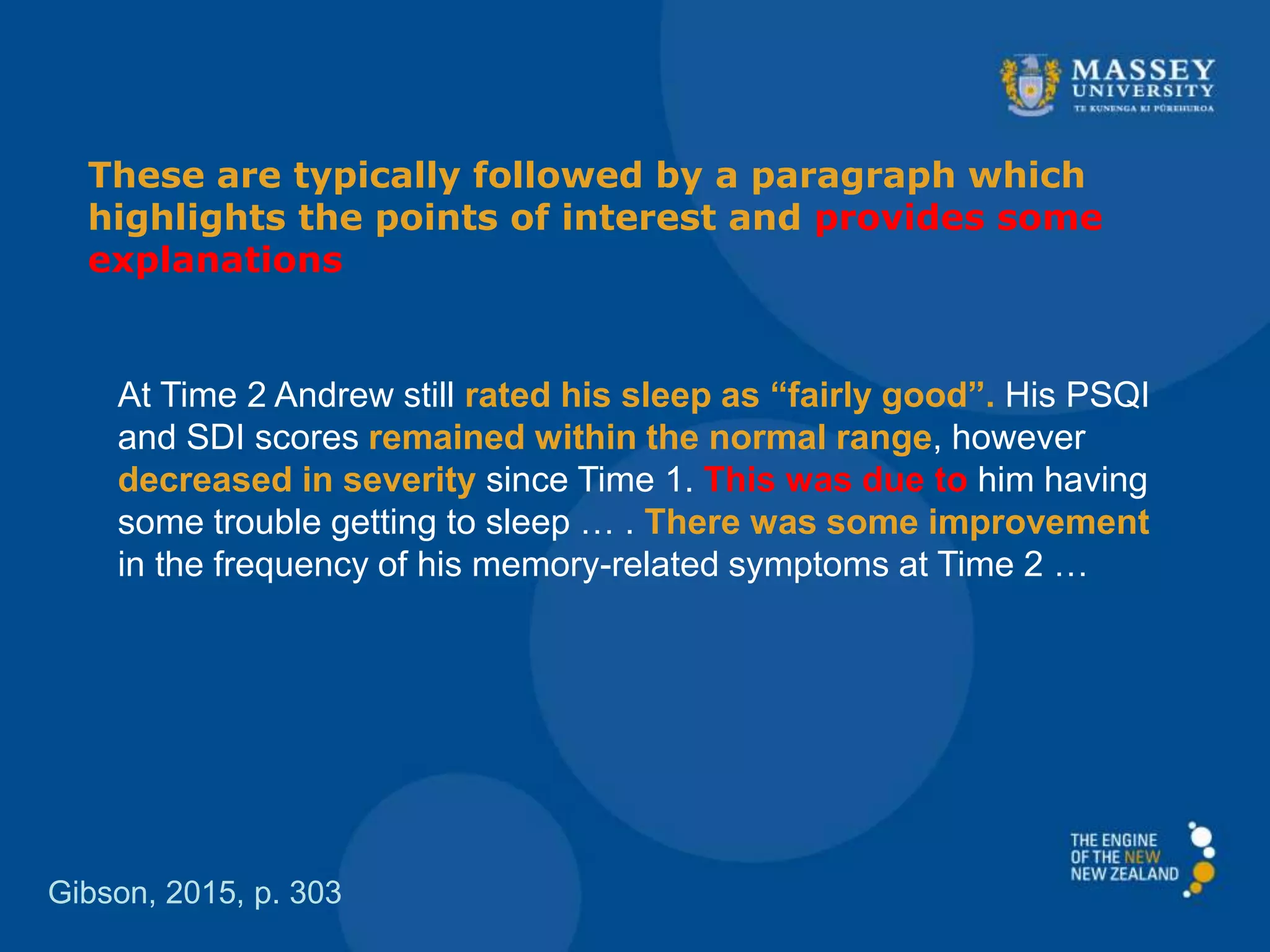 These are typically followed by a paragraph which
highlights the points of interest and provides some
explanations
Gibson, 2015, p. 303
At Time 2 Andrew still rated his sleep as “fairly good”. His PSQI
and SDI scores remained within the normal range, however
decreased in severity since Time 1. This was due to him having
some trouble getting to sleep … . There was some improvement
in the frequency of his memory-related symptoms at Time 2 …
 
