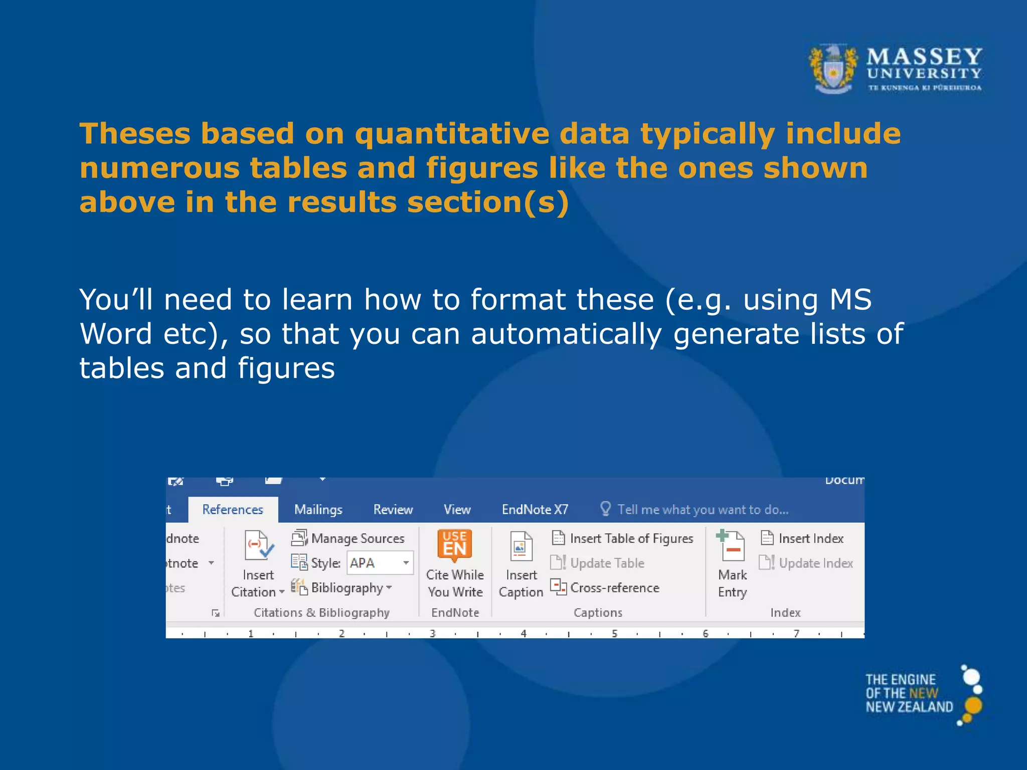 Theses based on quantitative data typically include
numerous tables and figures like the ones shown
above in the results section(s)
You’ll need to learn how to format these (e.g. using MS
Word etc), so that you can automatically generate lists of
tables and figures
 