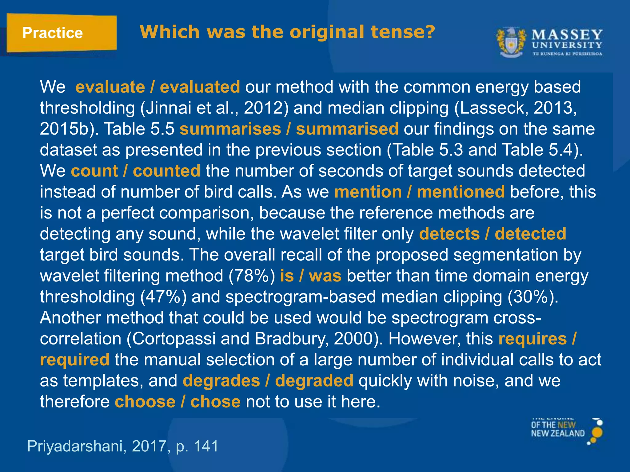 We evaluate / evaluated our method with the common energy based
thresholding (Jinnai et al., 2012) and median clipping (Lasseck, 2013,
2015b). Table 5.5 summarises / summarised our ﬁndings on the same
dataset as presented in the previous section (Table 5.3 and Table 5.4).
We count / counted the number of seconds of target sounds detected
instead of number of bird calls. As we mention / mentioned before, this
is not a perfect comparison, because the reference methods are
detecting any sound, while the wavelet ﬁlter only detects / detected
target bird sounds. The overall recall of the proposed segmentation by
wavelet ﬁltering method (78%) is / was better than time domain energy
thresholding (47%) and spectrogram-based median clipping (30%).
Another method that could be used would be spectrogram cross-
correlation (Cortopassi and Bradbury, 2000). However, this requires /
required the manual selection of a large number of individual calls to act
as templates, and degrades / degraded quickly with noise, and we
therefore choose / chose not to use it here.
Priyadarshani, 2017, p. 141
Practice Which was the original tense?
 