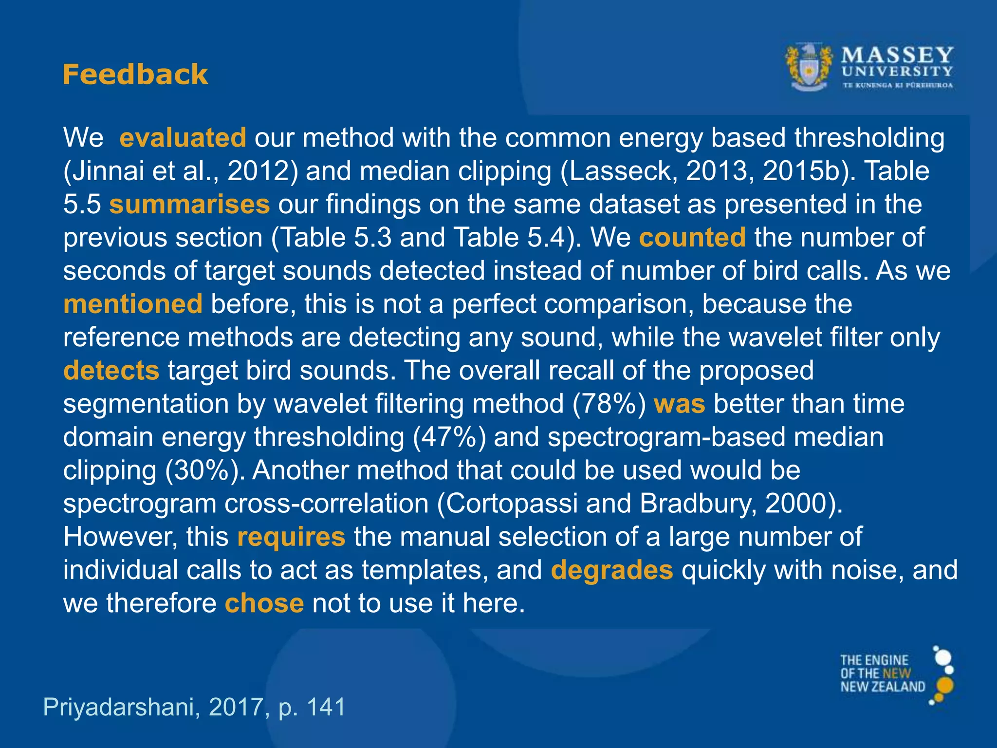 We evaluated our method with the common energy based thresholding
(Jinnai et al., 2012) and median clipping (Lasseck, 2013, 2015b). Table
5.5 summarises our ﬁndings on the same dataset as presented in the
previous section (Table 5.3 and Table 5.4). We counted the number of
seconds of target sounds detected instead of number of bird calls. As we
mentioned before, this is not a perfect comparison, because the
reference methods are detecting any sound, while the wavelet ﬁlter only
detects target bird sounds. The overall recall of the proposed
segmentation by wavelet ﬁltering method (78%) was better than time
domain energy thresholding (47%) and spectrogram-based median
clipping (30%). Another method that could be used would be
spectrogram cross-correlation (Cortopassi and Bradbury, 2000).
However, this requires the manual selection of a large number of
individual calls to act as templates, and degrades quickly with noise, and
we therefore chose not to use it here.
Priyadarshani, 2017, p. 141
Feedback
 