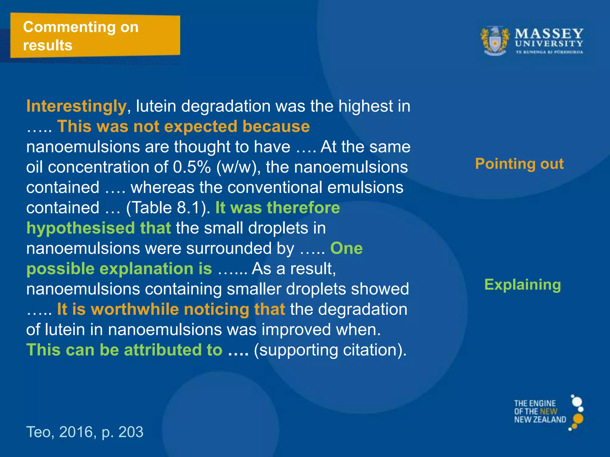 Interestingly, lutein degradation was the highest in
….. This was not expected because
nanoemulsions are thought to have …. At the same
oil concentration of 0.5% (w/w), the nanoemulsions
contained …. whereas the conventional emulsions
contained … (Table 8.1). It was therefore
hypothesised that the small droplets in
nanoemulsions were surrounded by ….. One
possible explanation is …... As a result,
nanoemulsions containing smaller droplets showed
….. It is worthwhile noticing that the degradation
of lutein in nanoemulsions was improved when.
This can be attributed to …. (supporting citation).
Commenting on
results
Teo, 2016, p. 203
Pointing out
Explaining
 