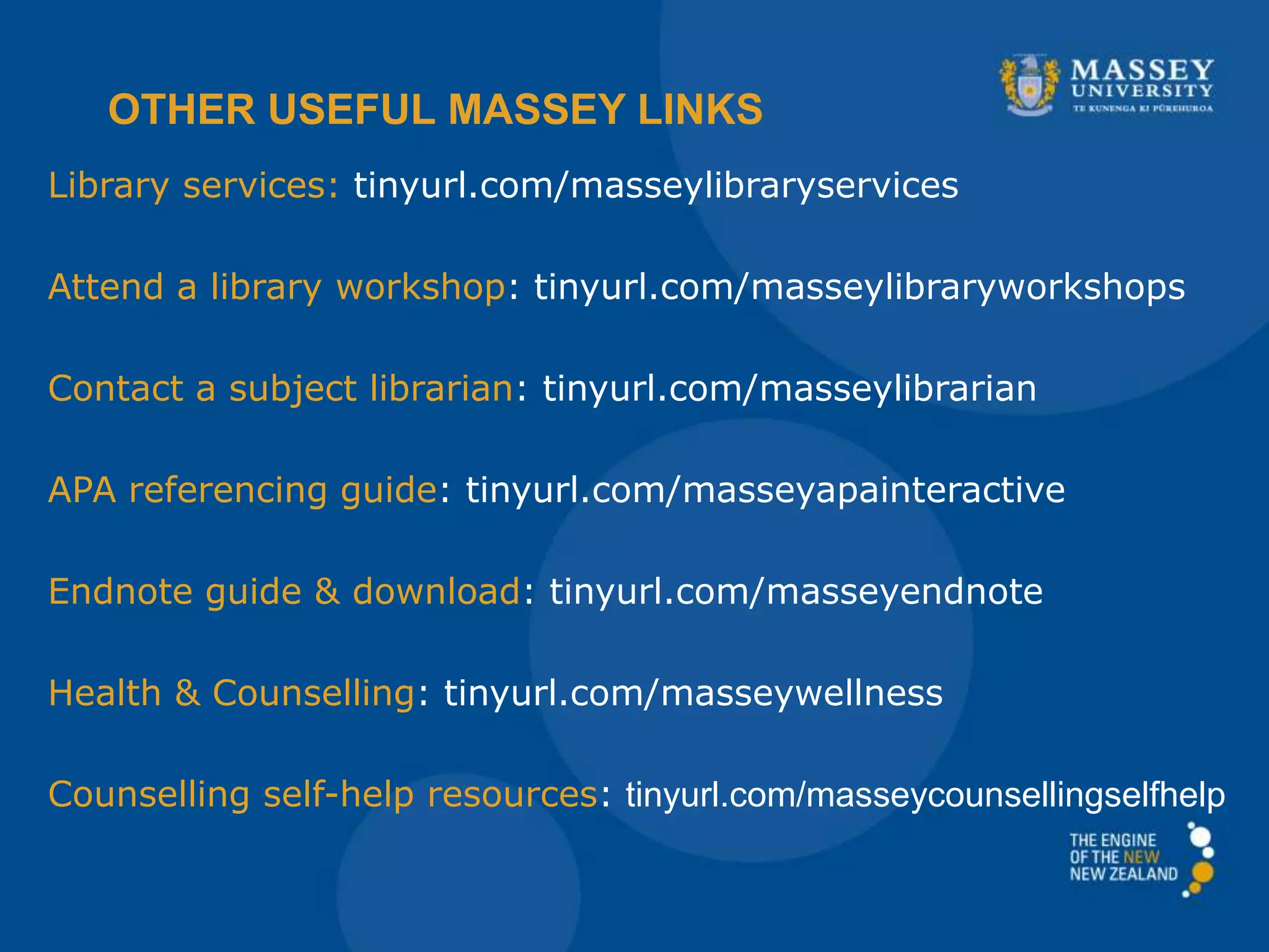 Library services: tinyurl.com/masseylibraryservices
Attend a library workshop: tinyurl.com/masseylibraryworkshops
Contact a subject librarian: tinyurl.com/masseylibrarian
APA referencing guide: tinyurl.com/masseyapainteractive
Endnote guide & download: tinyurl.com/masseyendnote
Health & Counselling: tinyurl.com/masseywellness
Counselling self-help resources: tinyurl.com/masseycounsellingselfhelp
OTHER USEFUL MASSEY LINKS
 