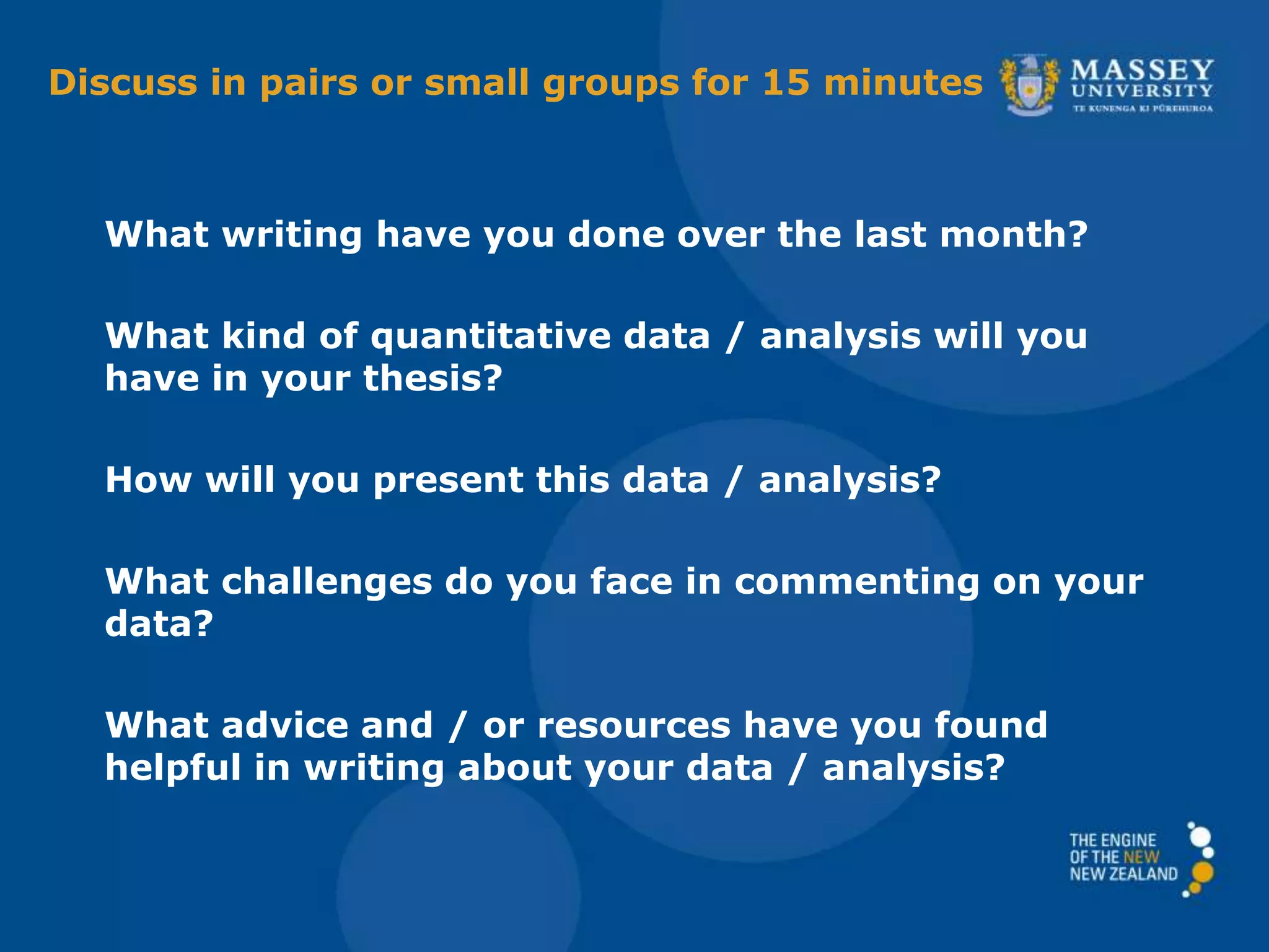 Discuss in pairs or small groups for 15 minutes
What writing have you done over the last month?
What kind of quantitative data / analysis will you
have in your thesis?
How will you present this data / analysis?
What challenges do you face in commenting on your
data?
What advice and / or resources have you found
helpful in writing about your data / analysis?
 